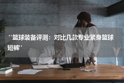  "篮球装备评测：对比几款专业紧身篮球短裤"