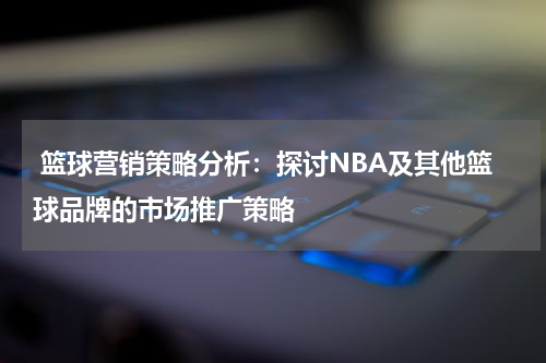  篮球营销策略分析：探讨NBA及其他篮球品牌的市场推广策略