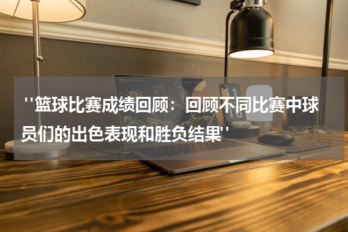  "篮球比赛成绩回顾：回顾不同比赛中球员们的出色表现和胜负结果"