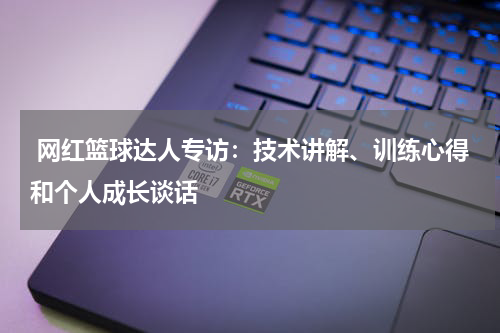  网红篮球达人专访：技术讲解、训练心得和个人成长谈话