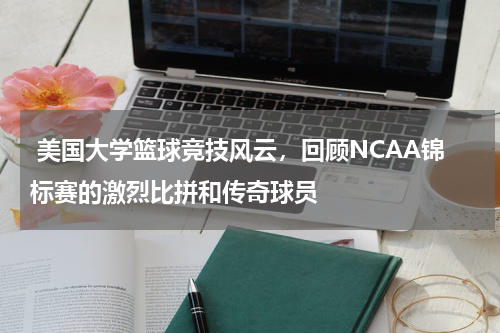  美国大学篮球竞技风云，回顾NCAA锦标赛的激烈比拼和传奇球员