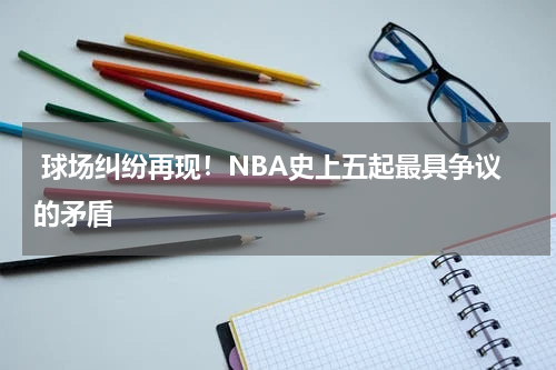  球场纠纷再现！NBA史上五起最具争议的矛盾