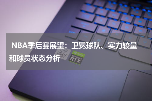  NBA季后赛展望：卫冕球队、实力较量和球员状态分析