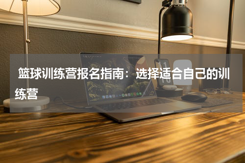  篮球训练营报名指南：选择适合自己的训练营