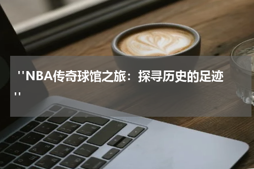  "NBA传奇球馆之旅：探寻历史的足迹"