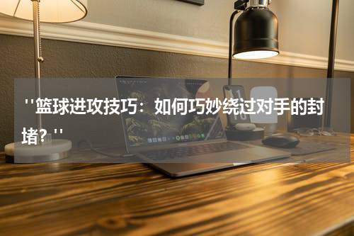  "篮球进攻技巧：如何巧妙绕过对手的封堵？"