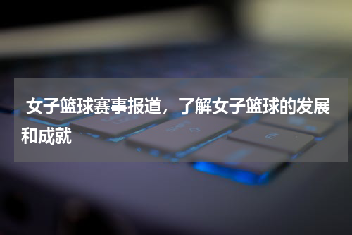  女子篮球赛事报道，了解女子篮球的发展和成就