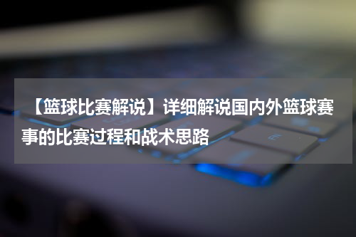  【篮球比赛解说】详细解说国内外篮球赛事的比赛过程和战术思路