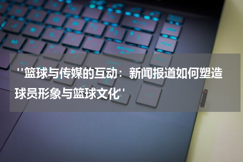  "篮球与传媒的互动：新闻报道如何塑造球员形象与篮球文化"