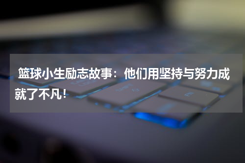  篮球小生励志故事：他们用坚持与努力成就了不凡！