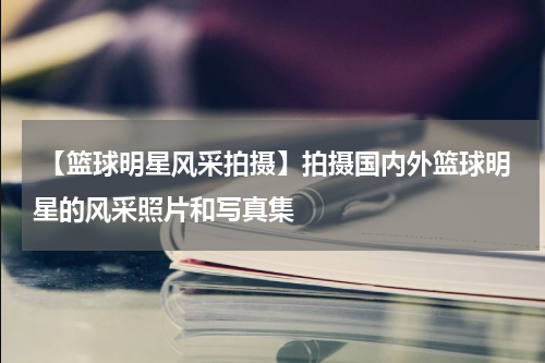  【篮球明星风采拍摄】拍摄国内外篮球明星的风采照片和写真集