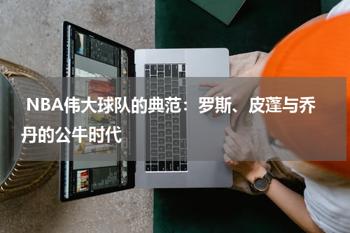  NBA伟大球队的典范：罗斯、皮蓬与乔丹的公牛时代