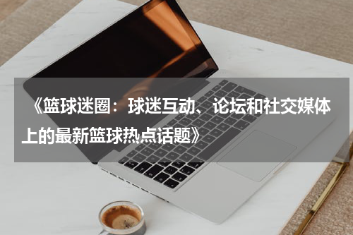  《篮球迷圈：球迷互动、论坛和社交媒体上的最新篮球热点话题》