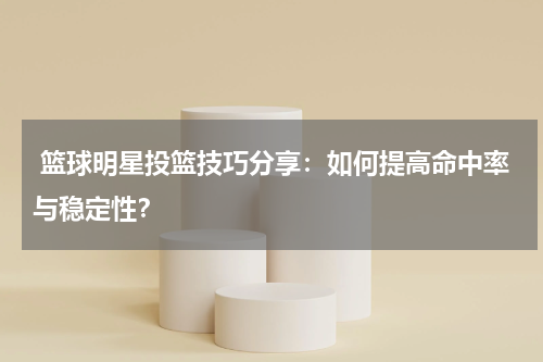  篮球明星投篮技巧分享：如何提高命中率与稳定性？