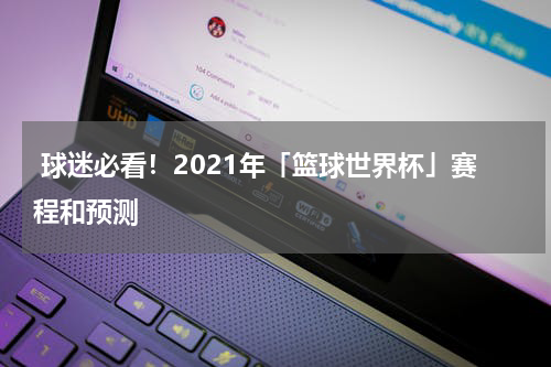 球迷必看！2021年「篮球世界杯」赛程和预测