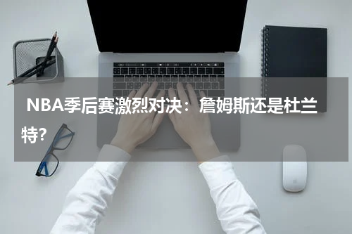  NBA季后赛激烈对决：詹姆斯还是杜兰特？