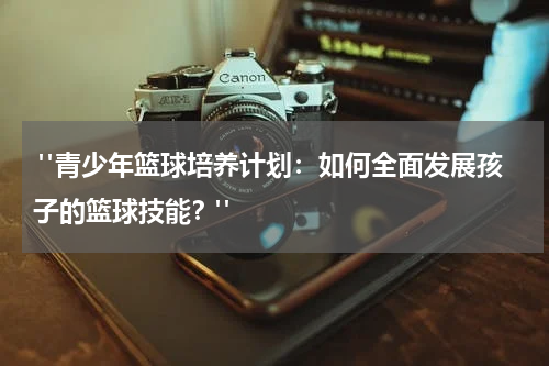 "青少年篮球培养计划：如何全面发展孩子的篮球技能？"