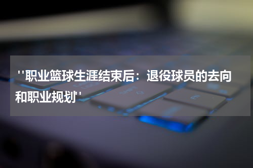  "职业篮球生涯结束后：退役球员的去向和职业规划"