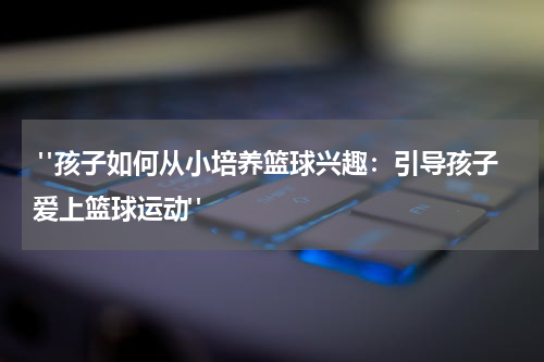  "孩子如何从小培养篮球兴趣：引导孩子爱上篮球运动"