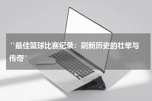  "最佳篮球比赛纪录：刷新历史的壮举与传奇"