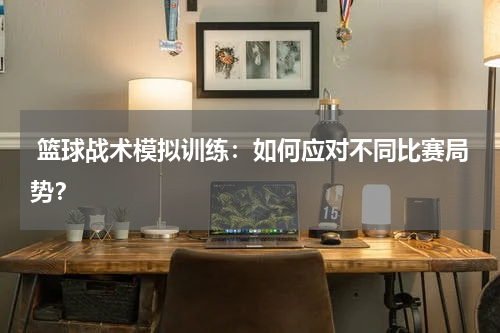  篮球战术模拟训练：如何应对不同比赛局势？