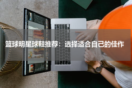  篮球明星球鞋推荐：选择适合自己的佳作