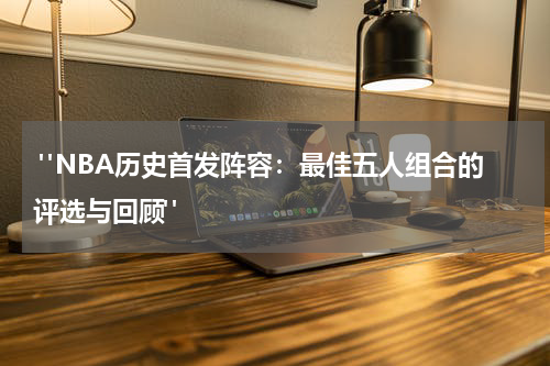  "NBA历史首发阵容：最佳五人组合的评选与回顾"