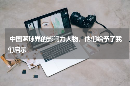  中国篮球界的影响力人物，他们给予了我们启示