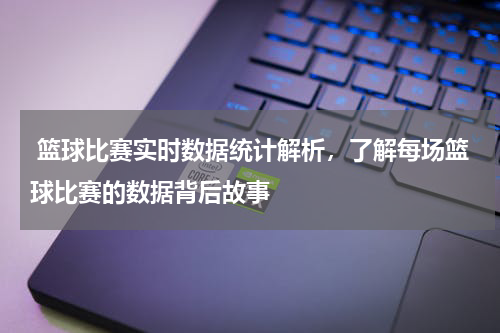  篮球比赛实时数据统计解析，了解每场篮球比赛的数据背后故事