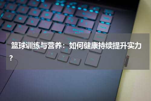  篮球训练与营养：如何健康持续提升实力？