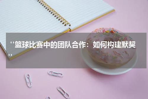  "篮球比赛中的团队合作：如何构建默契"