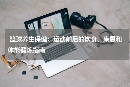  篮球养生保健：运动前后的饮食、康复和体能锻炼指南