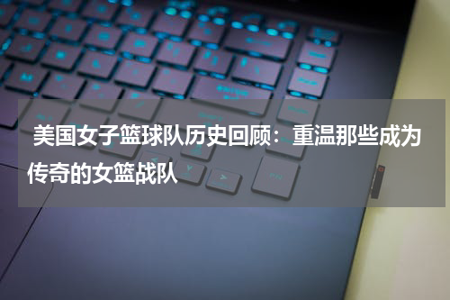 美国女子篮球队历史回顾：重温那些成为传奇的女篮战队