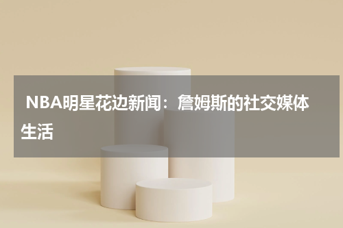  NBA明星花边新闻：詹姆斯的社交媒体生活