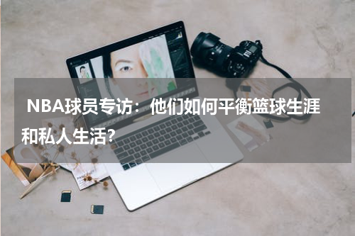  NBA球员专访：他们如何平衡篮球生涯和私人生活？