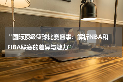  "国际顶级篮球比赛盛事：解析NBA和FIBA联赛的差异与魅力"