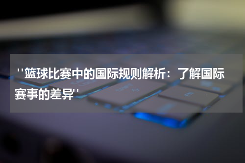  "篮球比赛中的国际规则解析：了解国际赛事的差异"