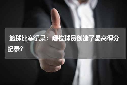  篮球比赛记录：哪位球员创造了最高得分纪录？