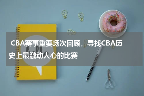  CBA赛事重要场次回顾，寻找CBA历史上最激动人心的比赛