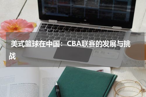  美式篮球在中国：CBA联赛的发展与挑战