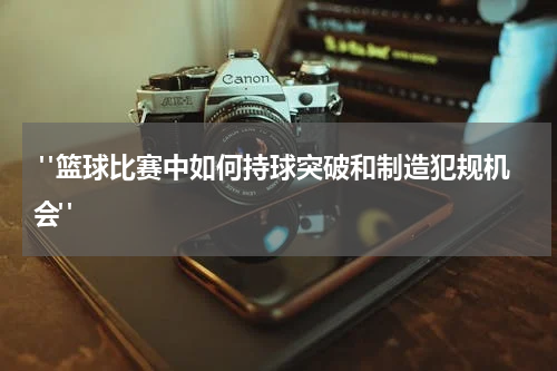  "篮球比赛中如何持球突破和制造犯规机会"
