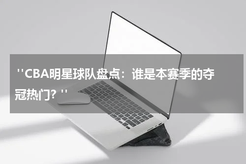  "CBA明星球队盘点：谁是本赛季的夺冠热门？"