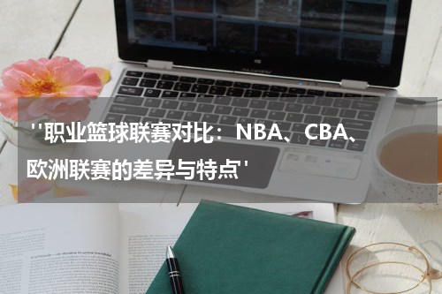  "职业篮球联赛对比：NBA、CBA、欧洲联赛的差异与特点"