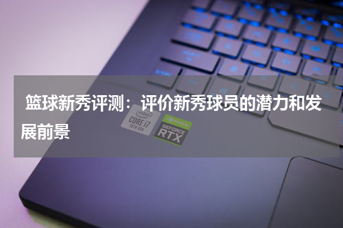  篮球新秀评测：评价新秀球员的潜力和发展前景