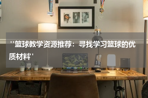  "篮球教学资源推荐：寻找学习篮球的优质材料"