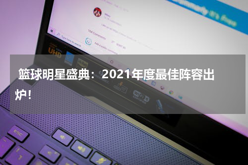  篮球明星盛典：2021年度最佳阵容出炉！