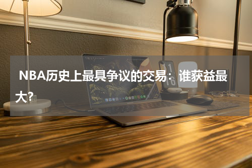  NBA历史上最具争议的交易：谁获益最大？