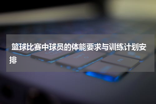  篮球比赛中球员的体能要求与训练计划安排