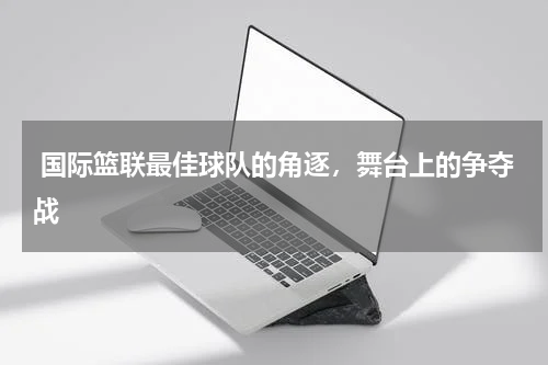  国际篮联最佳球队的角逐，舞台上的争夺战