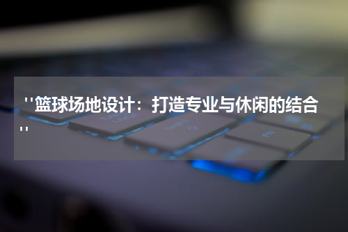  "篮球场地设计：打造专业与休闲的结合"